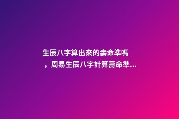 生辰八字算出來的壽命準嗎，周易生辰八字計算壽命準不準 怎么通過生辰八字算死期到了
